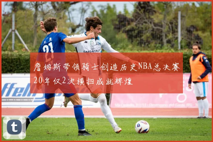 詹姆斯带领骑士创造历史NBA总决赛20年仅2次横扫成就辉煌