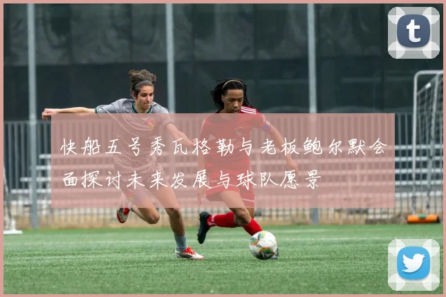 快船五号秀瓦格勒与老板鲍尔默会面探讨未来发展与球队愿景