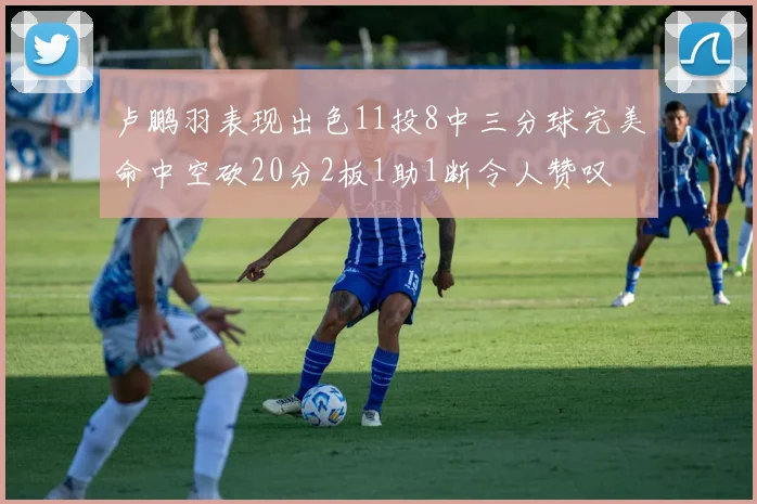卢鹏羽表现出色11投8中三分球完美命中空砍20分2板1助1断令人赞叹