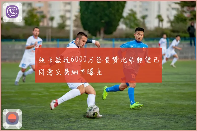 纽卡接近6000万签曼赞比弗赖堡已同意交易细节曝光