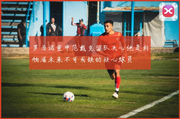 罗马诺重申范戴克留队决心他是利物浦未来不可或缺的核心球员