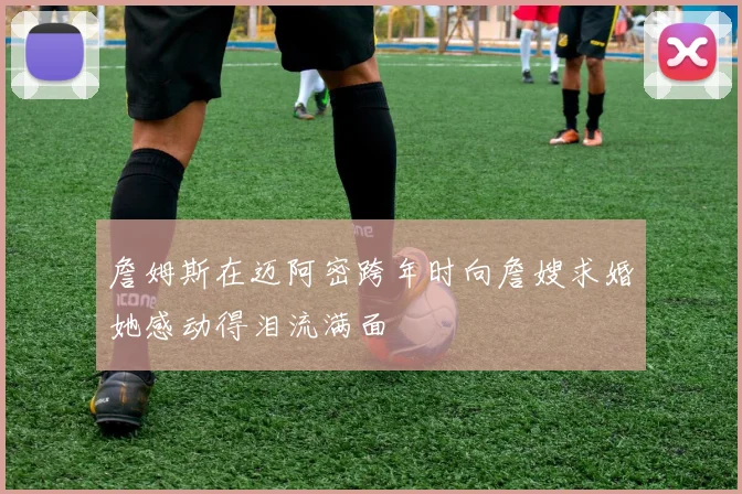 詹姆斯在迈阿密跨年时向詹嫂求婚她感动得泪流满面