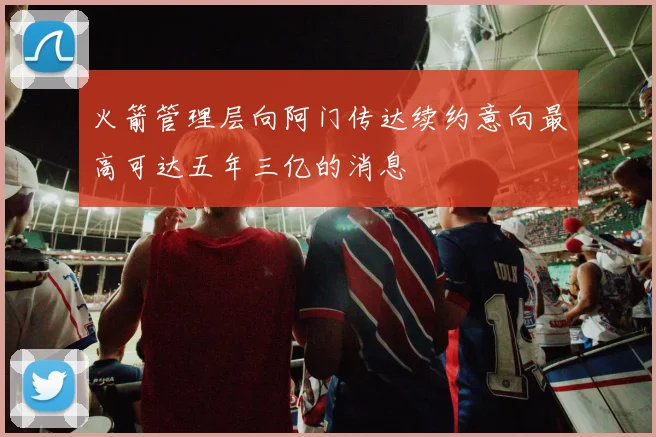 火箭管理层向阿门传达续约意向最高可达五年三亿的消息