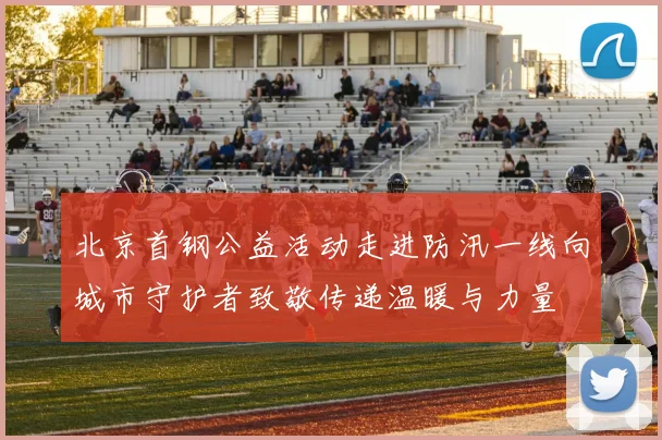 北京首钢公益活动走进防汛一线向城市守护者致敬传递温暖与力量