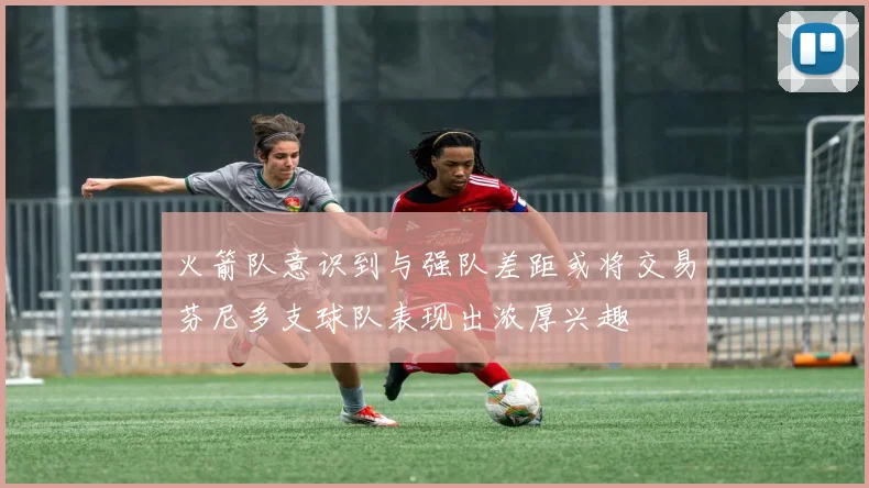 火箭队意识到与强队差距或将交易芬尼多支球队表现出浓厚兴趣