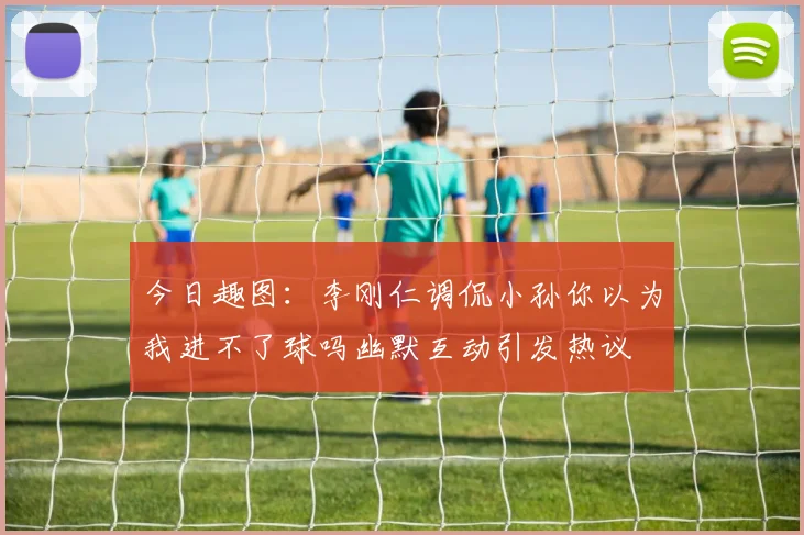 今日趣图：李刚仁调侃小孙你以为我进不了球吗幽默互动引发热议