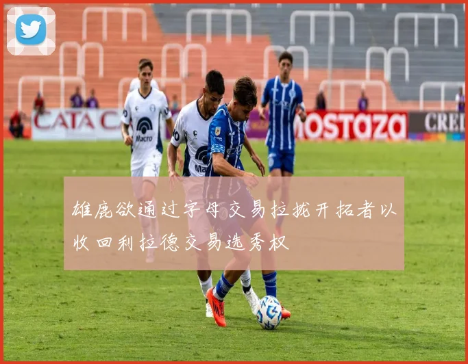 雄鹿欲通过字母交易拉拢开拓者以收回利拉德交易选秀权